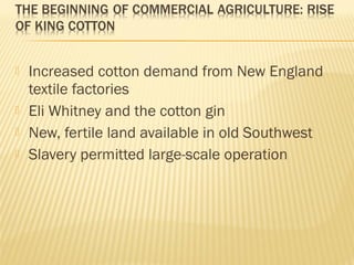  Increased cotton demand from New England 
textile factories 
 Eli Whitney and the cotton gin 
 New, fertile land available in old Southwest 
 Slavery permitted large-scale operation 
 