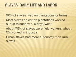  90% of slaves lived on plantations or farms 
 Most slaves on cotton plantations worked 
sunup to sundown, 6 days/week 
 About 75% of slaves were field workers, about 
5% worked in industry 
 Urban slaves had more autonomy than rural 
slaves 
 