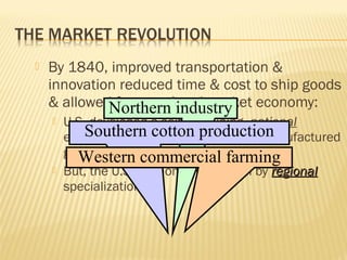  By 1840, improved transportation & 
innovation reduced time & cost to ship goods 
& allowed for a nnaattiioonnaall market economy: 
Northern industry 
 U.S. economy Southern developed a self-sustaining national 
of commercial cotton production 
farming & manufactured 
goods 
Western commercial farming 
 But, the U.S. economy was driven by rreeggiioonnaall 
specialization 
 