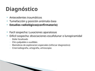  Antecedentes traumáticos
 Tumefacción y posición anómala ósea
 Estudios radiológicos(confirmatorio)
 Facil sospecha: Luxaciones aparatosas
 Dificil sospecha: disociaciones escafolunar o lunopiramidal
◦ Dolor localizado
◦ Clics palpables o audibles
◦ Maniobras de exploracion especiales (reforzar diagnostico)
◦ Cinerradiografia, artografia, artroscopia
Diagnóstico
 