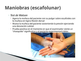 ◦ Test de Watson
 Agarra la muñeca del paciente con su pulgar sobre escafoides con
la muñeca en ligera flexión dorsal
 Mueva la muñeca del paciente sosteniendo la presión ejerciendo
una desviación cubital.
 Prueba positiva en el momento en que el examinador siente un
"chasquido" significativo y el paciente experimentará dolor.
Maniobras (escafolunar)
 
