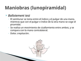  Ballotement test
◦ El semilunar se toma entre el índice y el pulgar de una mano,
mientras que con el pulgar e índice de la otra mano se coge el
piramidal.
◦ Se realiza un movimiento de cizallamiento entre ambos, y se
compara con la mano contralateral.
◦ Dolor, crepitación.
Maniobras (lunopiramidal)
 