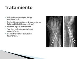  Reducción urgente por riesgo
neurovascular
 Reducción completa quirúrgicamente por
la inestabilidad (despazamiento)
 Fijar con agujas de Kirschner
 Tornillos en fractura escafoidea
acompañante
 Reconstrucción de estructuras
ligamentosas
Tratamiento
 