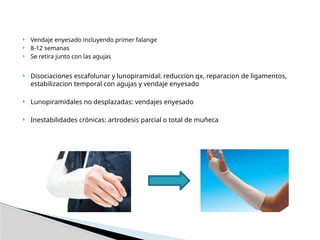  Vendaje enyesado incluyendo primer falange
 8-12 semanas
 Se retira junto con las agujas
 Disociaciones escafolunar y lunopiramidal: reduccion qx, reparacion de ligamentos,
estabilizacion temporal con agujas y vendaje enyesado
 Lunopiramidales no desplazadas: vendajes enyesado
 Inestabilidades crónicas: artrodesis parcial o total de muñeca
 