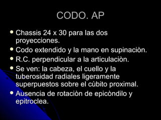CODO. APCODO. AP
 Chassis 24 x 30 para las dosChassis 24 x 30 para las dos
proyecciones.proyecciones.
 Codo extendido y la mano en supinaciòn.Codo extendido y la mano en supinaciòn.
 R.C. perpendicular a la articulaciòn.R.C. perpendicular a la articulaciòn.
 Se ven: la cabeza, el cuello y laSe ven: la cabeza, el cuello y la
tuberosidad radiales ligeramentetuberosidad radiales ligeramente
superpuestos sobre el cùbito proximal.superpuestos sobre el cùbito proximal.
 Ausencia de rotaciòn de epicòndilo yAusencia de rotaciòn de epicòndilo y
epitroclea.epitroclea.
 