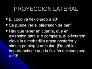 PROYECCION LATERALPROYECCION LATERAL
 El codo va flexionado a 90º.El codo va flexionado a 90º.
 Se puede ver el olècranon de perfil.Se puede ver el olècranon de perfil.
 Hay que tener en cuenta, que enHay que tener en cuenta, que en
extensiòn parcial o completa, el olècranonextensiòn parcial o completa, el olècranon
eleva la almohadilla grasa posterior yeleva la almohadilla grasa posterior y
simula patología articular. (De ahì lasimula patología articular. (De ahì la
importancia de que la flexiòn del codo seaimportancia de que la flexiòn del codo sea
a 90º.a 90º.
 