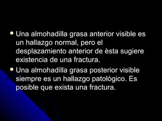  Una almohadilla grasa anterior visible esUna almohadilla grasa anterior visible es
un hallazgo normal, pero elun hallazgo normal, pero el
desplazamiento anterior de èsta sugieredesplazamiento anterior de èsta sugiere
existencia de una fractura.existencia de una fractura.
 Una almohadilla grasa posterior visibleUna almohadilla grasa posterior visible
siempre es un hallazgo patològico. Essiempre es un hallazgo patològico. Es
posible que exista una fractura.posible que exista una fractura.
 