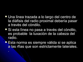  Una lìnea trazada a lo largo del centro deUna lìnea trazada a lo largo del centro de
la diàfisis del radio proximal deberìa pasarla diàfisis del radio proximal deberìa pasar
a travès del còndilo.a travès del còndilo.
 Si esta lìnea no pasa a travès del còndilo,Si esta lìnea no pasa a travès del còndilo,
es probable la luxaciòn de la cabeza deles probable la luxaciòn de la cabeza del
radio.radio.
 Esta norma es siempre vàlida si se aplicaEsta norma es siempre vàlida si se aplica
a las rfìas que son estrictamente laterales.a las rfìas que son estrictamente laterales.
..
 