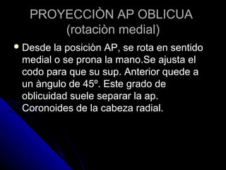 PROYECCIÒN AP OBLICUAPROYECCIÒN AP OBLICUA
(rotaciòn medial)(rotaciòn medial)
 Desde la posiciòn AP, se rota en sentidoDesde la posiciòn AP, se rota en sentido
medial o se prona la mano.Se ajusta elmedial o se prona la mano.Se ajusta el
codo para que su sup. Anterior quede acodo para que su sup. Anterior quede a
un àngulo de 45º. Este grado deun àngulo de 45º. Este grado de
oblicuidad suele separar la ap.oblicuidad suele separar la ap.
Coronoides de la cabeza radial.Coronoides de la cabeza radial.
 