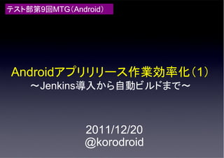 テスト部第9回MTG（Android）




Androidアプリリリース作業効率化（1）
    ～Jenkins導入から自動ビルドまで～



               2011/12/20
               @korodroid
 