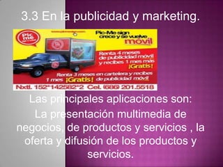 3.3 En la publicidad y marketing.
Las principales aplicaciones son:
La presentación multimedia de
negocios, de productos y servicios , la
oferta y difusión de los productos y
servicios.
 