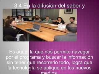 3.4 En la difusión del saber y
conocimiento.
Es aquel la que nos permite navegar
por el programa y buscar la información
sin tener que recorrerlo todo, logra que
la tecnología se aplique en los nuevos
 
