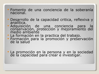 Fomento de una conciencia de la soberanía nacional. Desarrollo de la capacidad critica, reflexiva y analítica. Adquisición de una conciencia para la conservación, protección y mejoramiento del medio ambiente La formación en la practica del trabajo. Formación para la promoción y preservación de la salud La promoción en la persona y en la sociedad de la capacidad para crear e investigar. 