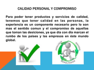 CALIDAD PERSONAL Y COMPROMISO
Para poder tener productos y servicios de calidad,
tenemos que tener calidad en las personas, la
experiencia es un componente necesario pero lo son
mas el sentido comun y el compromiso de aquellas
que toman las desiciones, ya que día con día marcan el
rumbo de los paises y las empresas en éste mundo
global.
 
