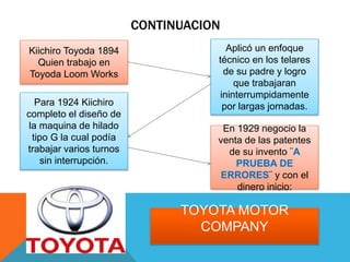CONTINUACION
Kiichiro Toyoda 1894
Quien trabajo en
Toyoda Loom Works
Aplicó un enfoque
técnico en los telares
de su padre y logro
que trabajaran
ininterrumpidamente
por largas jornadas.Para 1924 Kiichiro
completo el diseño de
la maquina de hilado
tipo G la cual podía
trabajar varios turnos
sin interrupción.
En 1929 negocio la
venta de las patentes
de su invento ¨A
PRUEBA DE
ERRORES¨ y con el
dinero inicio:
TOYOTA MOTOR
COMPANY
 