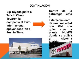 Dentro de la
estrategia esta
el
establecimiento
de una sociedad
con GM con
quien creo la
planta NUMMI
donde se utiliza
un sistema
hibrido de
japonense y
americanos.
CONTINUACIÓN
Eiji Toyoda junto a
Taiichi Ohno
llevaron la
compañía al éxito
Internacional
apoyándose en el
Just in Time.
 
