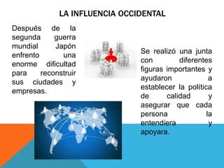 LA INFLUENCIA OCCIDENTAL
Después de la
segunda guerra
mundial Japón
enfrento una
enorme dificultad
para reconstruir
sus ciudades y
empresas.
Se realizó una junta
con diferentes
figuras importantes y
ayudaron a
establecer la política
de calidad y
asegurar que cada
persona la
entendiera y
apoyara.
 