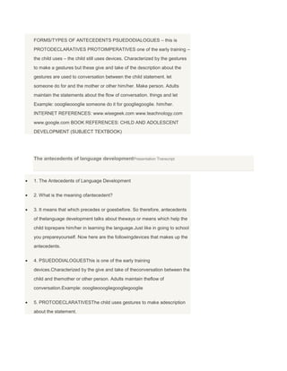 FORMS/TYPES OF ANTECEDENTS PSUEDODIALOGUES – this is
PROTODECLARATIVES PROTOIMPERATIVES one of the early training –
the child uses – the child still uses devices. Characterized by the gestures
to make a gestures but these give and take of the description about the
gestures are used to conversation between the child statement. let
someone do for and the mother or other him/her. Make person. Adults
maintain the statements about the flow of conversation. things and let
Example: oooglieoooglie someone do it for googliegooglie. him/her.
INTERNET REFERENCES: www.wisegeek.com www.teachnology.com
www.google.com BOOK REFERENCES: CHILD AND ADOLESCENT
DEVELOPMENT (SUBJECT TEXTBOOK)
The antecedents of language developmentPresentation Transcript
1. The Antecedents of Language Development
2. What is the meaning ofantecedent?
3. It means that which precedes or goesbefore. So therefore, antecedents
of thelanguage development talks about theways or means which help the
child toprepare him/her in learning the language.Just like in going to school
you prepareyourself. Now here are the followingdevices that makes up the
antecedents.
4. PSUEDODIALOGUESThis is one of the early training
devices.Characterized by the give and take of theconversation between the
child and themother or other person. Adults maintain theflow of
conversation.Example: oooglieooogliegoogliegooglie
5. PROTODECLARATIVESThe child uses gestures to make adescription
about the statement.
 