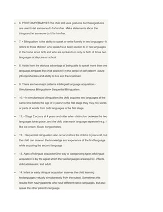 6. PROTOIMPERATIVESThe child still uses gestures but thesegestures
are used to let someone do forhim/her. Make statements about the
thingsand let someone do it for him/her.
7. • Bilingualism is the ability to speak or write fluently in two languages.• It
refers to those children who speak/have been spoken to in two languages
in the home since birth and who are spoken to in only or both of those two
languages at daycare or school
8. Aside from the obvious advantage of being able to speak more than one
language,itimpacts the child positively in the sense of self esteem ,future
job opportunities and ability to live and travel abroad.
9. There are two major patterns inbilingual language acquisition:•
Simultaneous Bilingualism• Sequential Bilingualism.
10. • In simultaneous bilingualism,the child acquires two languages at the
same time before the age of 3 years• In the first stage they may mix words
or parts of words from both languages in the first stage.
11. • Stage 2 occurs at 4 years and older when distinction between the two
languages takes place ,and the child uses each language seperately e.g. I
like ice-cream. Gusto kongsorbetes.
12. • Sequential bilingualism also occurs before the child is 3 years old, but
the child can draw on the knowledge and experience of the first language
while acquiring the second language
13. Ages of bilingual acquisitonOne way of categorizing types ofbilingual
acquisition is by the ageat which the two languages areacquired- infants,
child,adolescent, and adult.
14. Infant or early bilingual acquisiton involves the child learning
twolanguages virtually simultaneosly from the outset. Sometimes this
results from having parents who have different native languages, but also
speak the other parent’s language.
 