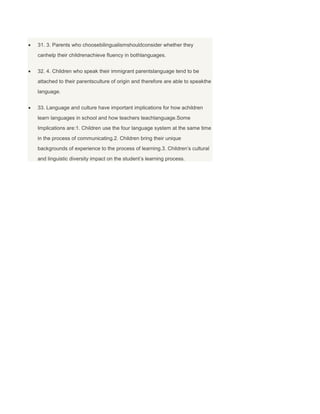 31. 3. Parents who choosebilingualismshouldconsider whether they
canhelp their childrenachieve fluency in bothlanguages.
32. 4. Children who speak their immigrant parentslanguage tend to be
attached to their parentsculture of origin and therefore are able to speakthe
language.
33. Language and culture have important implications for how achildren
learn languages in school and how teachers teachlanguage.Some
Implications are:1. Children use the four language system at the same time
in the process of communicating.2. Children bring their unique
backgrounds of experience to the process of learning.3. Children’s cultural
and linguistic diversity impact on the student’s learning process.
 