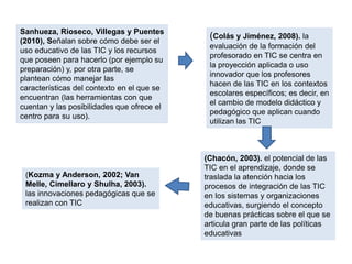 Sanhueza, Rioseco, Villegas y Puentes
(2010), Señalan sobre cómo debe ser el
uso educativo de las TIC y los recursos
que poseen para hacerlo (por ejemplo su
preparación) y, por otra parte, se
plantean cómo manejar las
características del contexto en el que se
encuentran (las herramientas con que
cuentan y las posibilidades que ofrece el
centro para su uso).
(Kozma y Anderson, 2002; Van
Melle, Cimellaro y Shulha, 2003).
las innovaciones pedagógicas que se
realizan con TIC
(Chacón, 2003). el potencial de las
TIC en el aprendizaje, donde se
traslada la atención hacia los
procesos de integración de las TIC
en los sistemas y organizaciones
educativas, surgiendo el concepto
de buenas prácticas sobre el que se
articula gran parte de las políticas
educativas
(Colás y Jiménez, 2008). la
evaluación de la formación del
profesorado en TIC se centra en
la proyección aplicada o uso
innovador que los profesores
hacen de las TIC en los contextos
escolares específicos; es decir, en
el cambio de modelo didáctico y
pedagógico que aplican cuando
utilizan las TIC
 