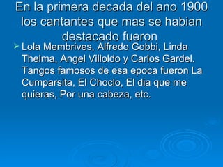 En la primera decada del ano 1900 los cantantes que mas se habian destacado fueron  Lola Membrives, Alfredo Gobbi, Linda Thelma, Angel Villoldo y Carlos Gardel. Tangos famosos de esa epoca fueron La Cumparsita, El Choclo, El dia que me quieras, Por una cabeza, etc. 