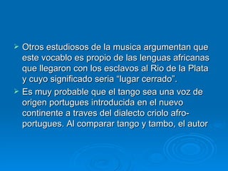 Otros estudiosos de la musica argumentan que este vocablo es propio de las lenguas africanas que llegaron con los esclavos al Rio de la Plata y cuyo significado seria “lugar cerrado”. Es muy probable que el tango sea una voz de origen portugues introducida en el nuevo continente a traves del dialecto criolo afro-portugues. Al comparar tango y tambo, el autor  