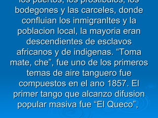 argentinas tambien registran antecedentes tangueros. El tango era una musical eminentemente popular, rechazada yprohibida por las clases altas y por la iglesia catolica, por lo que se desarrollo en los barrios pobres de los suburbios, los puertos, los prostibulos, los bodegones y las carceles, donde confluian los inmigranltes y la poblacion local, la mayoria eran descendientes de esclavos africanos y de indigenas. “Toma mate, che”, fue uno de los primeros temas de aire tanguero fue compuestos en el ano 1857. El primer tango que alcanzo difusion popular masiva fue “El Queco”,  