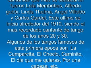 En la primera decada del 1900, los cantantes que mas se destacaron fueron Lola Membribes, Alfredo gobbi, Linda Thelma, Angel Villoldo y Carlos Gardel. Este ultimo se inicia alrededor del 1910, siendo el mas recordado cantante de tango de los anos 20 y 30. Algunos de los tangos famosos de esta primera epoca son  La Cumparcita, El Choclo, Caminito, El dia que me quieras, Por una cabeza, etc.  