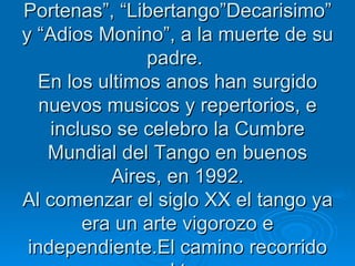 En los anos 50 el tango comienza a renovarse, con la introduccion de  melodias e instrumentos nuevos  con el surgimiento de otros autores e interpretes. El duo Piazzola y Ferrer realizaron obras denamplia difusion popular Piazzola aporto composiciones fundamentales, como “Cuatro estaciones Portenas”, “Libertango”Decarisimo” y “Adios Monino”, a la muerte de su padre.  En los ultimos anos han surgido nuevos musicos y repertorios, e incluso se celebro la Cumbre Mundial del Tango en buenos Aires, en 1992. Al comenzar el siglo XX el tango ya era un arte vigorozo e independiente.El camino recorrido por el tango 