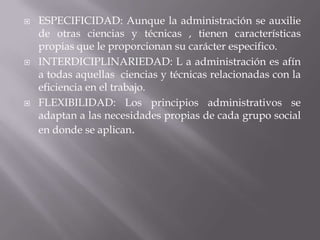 ESPECIFICIDAD: Aunque la administración se auxilie de otras ciencias y técnicas , tienen características propias que le proporcionan su carácter especifico.INTERDICIPLINARIEDAD: L a administración es afín a todas aquellas  ciencias y técnicas relacionadas con la eficiencia en el trabajo.FLEXIBILIDAD: Los principios administrativos se adaptan a las necesidades propias de cada grupo social en donde se aplican.
