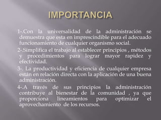 IMPORTANCIA    1-.Con la universalidad de la administración se demuestra que esta en imprescindible para el adecuado funcionamiento de cualquier organismo social.   2-.Simplifica el trabajo al establecer principios , métodos y procedimientos para lograr mayor rapidez y efectividad.   3-. La productividad y eficiencia de cualquier empresa están en relación directa con la aplicación de una buena administración.    4-.A través de sus principios la administración contribuye al bienestar de la comunidad , ya que proporciona lineamientos para optimizar el aprovechamiento  de los recursos.