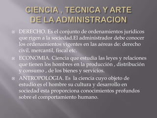 CIENCIA , TECNICA Y ARTEDE LA ADMINISTRACIONDERECHO. Es el conjunto de ordenamientos jurídicos que rigen a la sociedad.El administrador debe conocer los ordenamientos vigentes en las aéreas de: derecho civil, mercantil, fiscal etc.ECONOMIA. Ciencia que estudia las leyes y relaciones que tienen los hombres en la producción , distribución y consumo , de los bienes y servicios.ANTROPOLOGIA. Es  la ciencia cuyo objeto de estudio es el hombre su cultura y desarrollo en sociedad esta proporciona conocimientos profundos sobre el comportamiento humano.