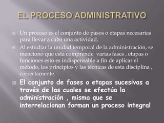 EL PROCESO ADMINISTRATIVOUn proceso es el conjunto de pasos o etapas necesarias para llevar a cabo una actividad.Al estudiar la unidad temporal de la administración, se menciono que esta comprende  varias fases , etapas o funciones esto es indispensable a fin de aplicar el método, los principios y las técnicas de esta disciplina , correctamente.El conjunto de fases o etapas sucesivas a través de las cuales se efectúa la administración , misma que se interrelacionan forman un proceso integral