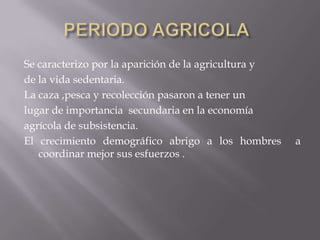 PERIODO AGRICOLA	Se caracterizo por la aparición de la agricultura yde la vida sedentaria.La caza ,pesca y recolección pasaron a tener unlugar de importancia  secundaria en la economíaagrícola de subsistencia.El crecimiento demográfico abrigo a los hombres  a coordinar mejor sus esfuerzos .