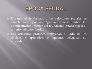 EPOCA FEUDALDurante el feudalismo , las relaciones sociales se caracterizaron por un régimen de servidumbre. La administración interior del feudalismo estaba sujeta al criterio del señor feudal. Los artesanos pratones trabajaban al lado de los oficiales y aprendices en quienes delegaban su autoridad.