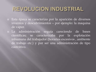 REVOLUCION INDUSTRIALEsta época se caracterizo por la aparición de diversos inventos y descubrimientos – por ejemplo: la maquina de vapor.La administración seguía careciendo de bases científicas; se caracterizaba por la explotación inhumana del trabajador (horarios excesivos , ambiente de trabajo etc.) y por ser una administración de tipo coercitivo.