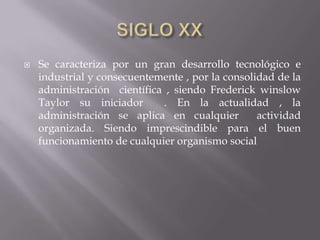 SIGLO XXSe caracteriza por un gran desarrollo tecnológico e industrial y consecuentemente , por la consolidad de la administración  científica , siendo Frederick winslow Taylor su iniciador  . En la actualidad , la administración se aplica en cualquier  actividad organizada. Siendo imprescindible para el buen funcionamiento de cualquier organismo social
