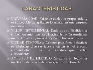 CARACTERISTICASUNIVERSALIDAD: Existe en cualquier grupo social y es susceptible de aplicarse lo mismo en una empresa industrial.VALOR INSTRUMENTAL: Dado que su finalidad es eminentemente  practica , la administración resulta ser un medio  para lograr un fin y no un fin en si misma.UNIDAD TEMPORAL: Aunque para fines didácticos se distingan diversas faces y etapas en el proceso administrativo , esto no significa que existan aisladamente.AMPLITUD DE EJERCICIO: Se aplica en todos los niveles o subsistemas de una organización formal. 