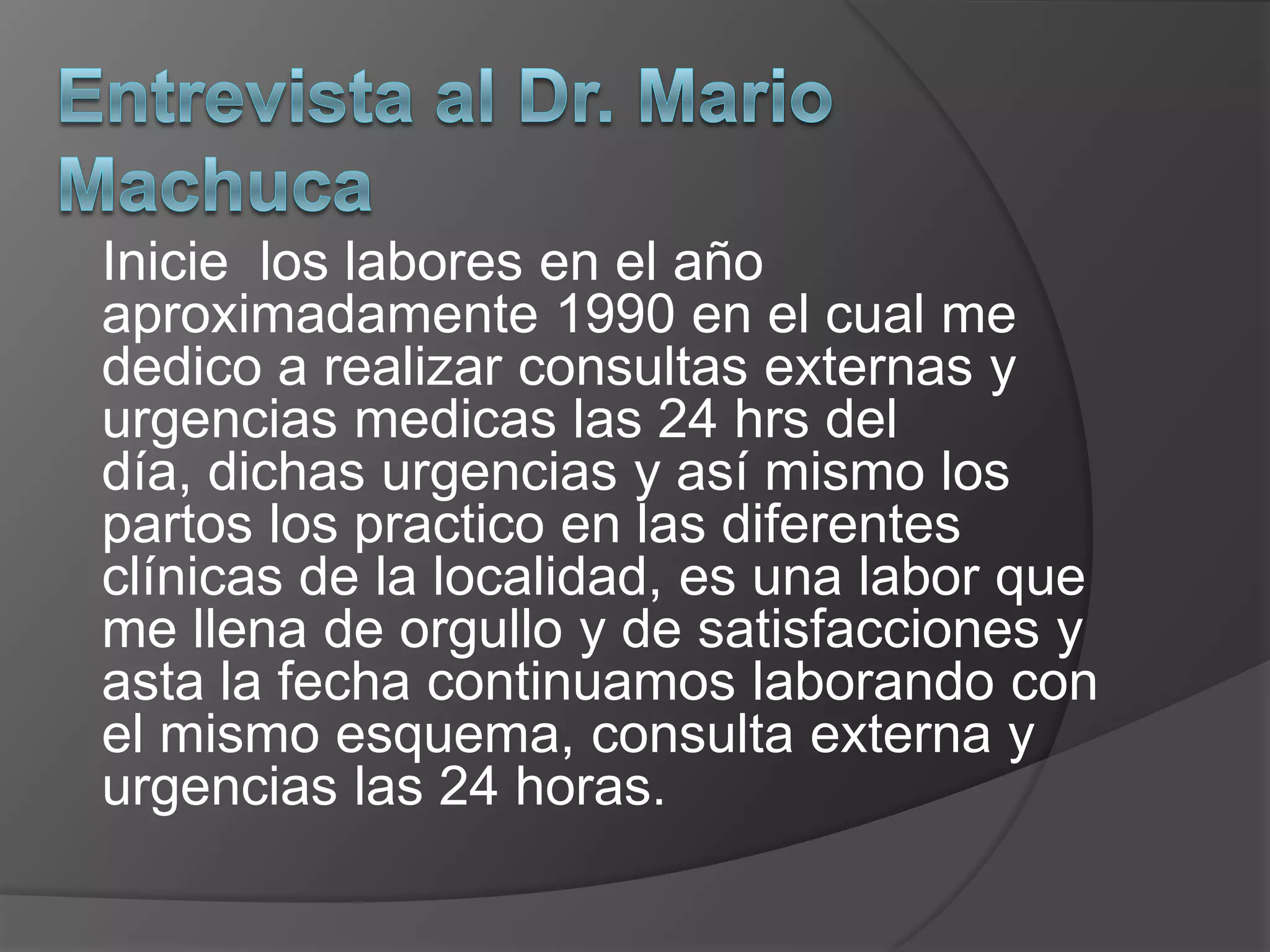 Entrevista al Dr. Mario MachucaInicie los labores en el año aproximadamente 1990 en el cual me dedico a realizar consultas externas y urgencias medicas las 24 hrs del día, dichas urgencias y así mismo los partos los practico en las diferentes clínicas de la localidad, es una labor que me llena de orgullo y de satisfacciones y asta la fecha continuamos laborando con el mismo esquema, consulta externa y urgencias las 24 horas.