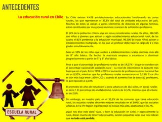 ANTECEDENTES
     La educación rural en Chile   En Chile existen 4.426 establecimientos educacionales funcionando en zonas
                                   rurales, los que representan el 37,6% del total de unidades educativas del país.
                                   Muchos de éstos se ubican a varios kilómetros de distancia de algunas familias,
                                   están constituidos por muy pocos alumnos y carecen de suficientes profesores.

                                   El 14% de la población chilena vive en zonas consideradas rurales. De ellos, 386.945
                                   son niños o jóvenes que asisten a algún establecimiento educacional rural, de los
                                   cuales el 81% pertenece a la educación municipal. 96.500 de estos niños asisten a
                                   establecimientos multigrado, en los que un profesor debe hacerse cargo de 2 o más
                                   grados simultáneamente.

                                   Solo un 10% de los niños que asisten a establecimientos rurales continúa más allá
                                   de 8° año básico. De hecho, la matrícula empieza a estancarse y disminuir
                                   progresivamente a partir de 5° y 6° año básico.

                                   Pese a que el porcentaje de profesores rurales es de 14,07% - lo que se condice con
                                   el porcentaje nacional de población rural – su nivel de crecimiento es bastante más
                                   bajo que en el país. Entre 1998 y 2001 el aumento de profesores a nivel nacional fue
                                   de un 8,92%, mientras que los profesores rurales aumentaron en 5,19%. Esta cifra
                                   es aún más baja entre 1999 y 2001, cuando el aumento fue de sólo 412 profesores,
                                   lo que equivale al 2,03%.

                                   El promedio de años de estudio en la zona urbana es de 10,3 años, en zonas rurales
                                   es de 6,7. El porcentaje de analfabetismo rural es de 12,2%, mientras que el urbano
                                   es de 2,6%.

                                   Sin embargo, en nuestro país, en el 35,1% de las comunas que tiene educación
                                   rural, las escuelas rurales obtienen mejores resultado en el SIMCE que las escuelas
                                   urbanas. En la VII Región el porcentaje es incluso más alto, alcanzando el 36,7%.

                                   ¿Qué nos dice este dato? Que, si bien la educación en Chile, y especialmente la
                                   rural, distan mucho de tener todo resuelto, existen pequeñas luces que nos indican
                                   que no todo está perdido.
 