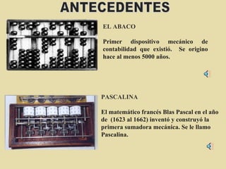 EL ABACO Primer dispositivo mecánico de contabilidad que existió.  Se origino hace al menos 5000 años. PASCALINA   El matemático francés Blas Pascal en el año de  (1623 al 1662) inventó y construyó la primera sumadora mecánica. Se le llamo Pascalina. ANTECEDENTES 