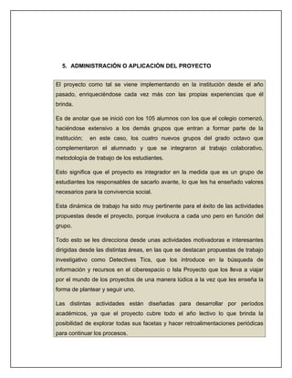 5. ADMINISTRACIÓN O APLICACIÓN DEL PROYECTO


El proyecto como tal se viene implementando en la institución desde el año
pasado, enriqueciéndose cada vez más con las propias experiencias que él
brinda.

Es de anotar que se inició con los 105 alumnos con los que el colegio comenzó,
haciéndose extensivo a los demás grupos que entran a formar parte de la
institución;   en este caso, los cuatro nuevos grupos del grado octavo que
complementaron el alumnado y que se integraron al trabajo colaborativo,
metodología de trabajo de los estudiantes.

Esto significa que el proyecto es integrador en la medida que es un grupo de
estudiantes los responsables de sacarlo avante, lo que les ha enseñado valores
necesarios para la convivencia social.

Esta dinámica de trabajo ha sido muy pertinente para el éxito de las actividades
propuestas desde el proyecto, porque involucra a cada uno pero en función del
grupo.

Todo esto se les direcciona desde unas actividades motivadoras e interesantes
dirigidas desde las distintas áreas, en las que se destacan propuestas de trabajo
investigativo como Detectives Tics, que los introduce en la búsqueda de
información y recursos en el ciberespacio o Isla Proyecto que los lleva a viajar
por el mundo de los proyectos de una manera lúdica a la vez que les enseña la
forma de plantear y seguir uno,

Las distintas actividades están diseñadas para desarrollar por períodos
académicos, ya que el proyecto cubre todo el año lectivo lo que brinda la
posibilidad de explorar todas sus facetas y hacer retroalimentaciones periódicas
para continuar los procesos.
 