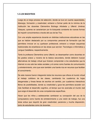 1.2 LOS MAESTROS


Luego de un largo proceso de selección, donde se tuvo en cuenta capacidades,
liderazgo, formación y creatividad, entraron a formar parte de la nómina de la
institución las docentes Clementina Buitrago Arboleda y Ullenid Jiménez
Vásquez, quienes se caracterizan por la búsqueda constante de nuevas formas
de impartir conocimientos a través del uso de las Tics.

Con una amplia experiencia docente en distintas instituciones educativas en las
que se habían destacado por su compromiso personal de formación que les
permitiera innovar en su quehacer profesional, entraron a romper esquemas
tradicionales de enseñanza en las áreas que servían: Tecnología e informática y
Lengua Castellana, respectivamente.

Tanto la profesora Clementina como Ullenid, se desempeñan como docentes en
los grados octavo y noveno de la básica secundaria, donde debieron buscar
alternativas de trabajo virtual que hicieran comprender a los estudiantes que la
Internet no era solo las redes sociales y el correo como fuentes de comunicación
y entretenimiento, sino que eran también una fuente rica en recursos que facilitan
el conocimiento.

De esta manera fueron integrando todos los recursos que ofrece el mundo virtual
al trabajo cotidiano de las clases, cambiando los cuadernos de hojas
desgarradas y líneas llenas de escritos sin sentido, por cuadernos interactivos
llenos de posibilidades, donde su creatividad y goce les permitiera acceder con
más facilidad al desarrollo cognitivo, al tiempo que los acercaba al mundo real
que exige el desarrollo de unas competencias específicas.

Hacer que los niños y adolescentes cambiaran su concepción del uso de la
computadora como fuente de entretenimiento a una visión de trabajo, fue una
tarea ardua que requirió de gran creatividad, paciencia y mucha disposición,
tanto de estudiantes como de docentes.
 