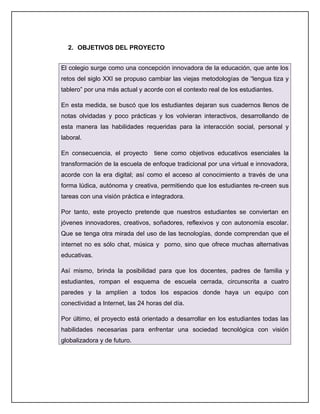 2. OBJETIVOS DEL PROYECTO


El colegio surge como una concepción innovadora de la educación, que ante los
retos del siglo XXI se propuso cambiar las viejas metodologías de “lengua tiza y
tablero” por una más actual y acorde con el contexto real de los estudiantes.

En esta medida, se buscó que los estudiantes dejaran sus cuadernos llenos de
notas olvidadas y poco prácticas y los volvieran interactivos, desarrollando de
esta manera las habilidades requeridas para la interacción social, personal y
laboral.

En consecuencia, el proyecto      tiene como objetivos educativos esenciales la
transformación de la escuela de enfoque tradicional por una virtual e innovadora,
acorde con la era digital; así como el acceso al conocimiento a través de una
forma lúdica, autónoma y creativa, permitiendo que los estudiantes re-creen sus
tareas con una visión práctica e integradora.

Por tanto, este proyecto pretende que nuestros estudiantes se conviertan en
jóvenes innovadores, creativos, soñadores, reflexivos y con autonomía escolar.
Que se tenga otra mirada del uso de las tecnologías, donde comprendan que el
internet no es sólo chat, música y porno, sino que ofrece muchas alternativas
educativas.

Así mismo, brinda la posibilidad para que los docentes, padres de familia y
estudiantes, rompan el esquema de escuela cerrada, circunscrita a cuatro
paredes y la amplíen a todos los espacios donde haya un equipo con
conectividad a Internet, las 24 horas del día.

Por último, el proyecto está orientado a desarrollar en los estudiantes todas las
habilidades necesarias para enfrentar una sociedad tecnológica con visión
globalizadora y de futuro.
 