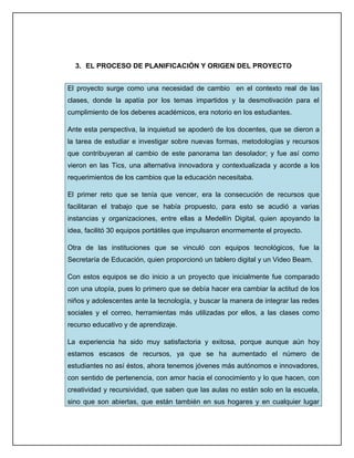 3. EL PROCESO DE PLANIFICACIÓN Y ORIGEN DEL PROYECTO


El proyecto surge como una necesidad de cambio en el contexto real de las
clases, donde la apatía por los temas impartidos y la desmotivación para el
cumplimiento de los deberes académicos, era notorio en los estudiantes.

Ante esta perspectiva, la inquietud se apoderó de los docentes, que se dieron a
la tarea de estudiar e investigar sobre nuevas formas, metodologías y recursos
que contribuyeran al cambio de este panorama tan desolador; y fue así como
vieron en las Tics, una alternativa innovadora y contextualizada y acorde a los
requerimientos de los cambios que la educación necesitaba.

El primer reto que se tenía que vencer, era la consecución de recursos que
facilitaran el trabajo que se había propuesto, para esto se acudió a varias
instancias y organizaciones, entre ellas a Medellín Digital, quien apoyando la
idea, facilitó 30 equipos portátiles que impulsaron enormemente el proyecto.

Otra de las instituciones que se vinculó con equipos tecnológicos, fue la
Secretaría de Educación, quien proporcionó un tablero digital y un Video Beam.

Con estos equipos se dio inicio a un proyecto que inicialmente fue comparado
con una utopía, pues lo primero que se debía hacer era cambiar la actitud de los
niños y adolescentes ante la tecnología, y buscar la manera de integrar las redes
sociales y el correo, herramientas más utilizadas por ellos, a las clases como
recurso educativo y de aprendizaje.

La experiencia ha sido muy satisfactoria y exitosa, porque aunque aún hoy
estamos escasos de recursos, ya que se ha aumentado el número de
estudiantes no así éstos, ahora tenemos jóvenes más autónomos e innovadores,
con sentido de pertenencia, con amor hacia el conocimiento y lo que hacen, con
creatividad y recursividad, que saben que las aulas no están solo en la escuela,
sino que son abiertas, que están también en sus hogares y en cualquier lugar
 