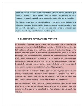 donde se puedan conectar a una computadora y tengan acceso a Internet, que
tienen docentes con los que pueden interactuar desde cualquier lugar y en todo
momento, ya sea a través del chat o de mensajes en los sitios web compartidos.

Para los docentes, esto ha representado un compromiso extra, dado en una
búsqueda constante de información, de conocimientos, de nuevos saberes que
se han visto recompensados en unos jóvenes más activos y centrados, con
nuevas habilidades para enfrentar un mundo exigente.




   4. EL CONTEXTO CURRICULAR DEL PROYECTO


La institución Educativa Colegio Loyola para la Ciencia y la Innovación está
concebida como una Institución Pública y como tal es definido en los términos de
la Constitución y la Ley, lo que define su carácter incluyente, sin embargo, se ha
tomado como una apuesta a la educación por competencias, donde el uso de la
tecnología hace parte integral de su formación, así como la aplicación de nuevas
metodologías mediadas por el desarrollo de los lineamientos curriculares del
Ministerio de Educación Nacional y su Plan de Educación Nacional y Desarrollo,
buscando los canales para que su labor se articule tanto con el mundo laboral
como con los niveles de formación técnico, tecnológico y superior.

En este contexto, la Institución trabaja con base en proyectos, aplicando uno
macro para cada grado; este año se están desarrollando Eco-salud para octavo y
Vivienda para noveno, que son el eje integrador de todas las áreas del
conocimiento y los laboratorios, dinamizando así el trabajo colaborativo,

Re-creo mis tareas con las TIC es el proyecto transversal, pues se encuentra
inmerso en todas las asignaturas constituyéndose en el trabajo líder que
caracteriza al colegio en la actualidad con “La utilización de los cuadernos
virtuales”
 