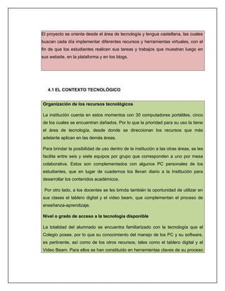 El proyecto se orienta desde el área de tecnología y lengua castellana, las cuales
buscan cada día implementar diferentes recursos y herramientas virtuales, con el
fin de que los estudiantes realicen sus tareas y trabajos que muestran luego en
sus website, en la plataforma y en los blogs.




   4.1 EL CONTEXTO TECNOLÓGICO


Organización de los recursos tecnológicos

La institución cuenta en estos momentos con 30 computadores portátiles, cinco
de los cuales se encuentran dañados. Por lo que la prioridad para su uso la tiene
el área de tecnología, desde donde se direccionan los recursos que más
adelante aplican en las demás áreas.

Para brindar la posibilidad de uso dentro de la institución a las otras áreas, se les
facilita entre seis y siete equipos por grupo que corresponden a uno por mesa
colaborativa. Estos son complementados con algunos PC personales de los
estudiantes, que en lugar de cuadernos los llevan diario a la Institución para
desarrollar los contenidos académicos.

 Por otro lado, a los docentes se les brinda también la oportunidad de utilizar en
sus clases el tablero digital y el video beam, que complementan el proceso de
enseñanza-aprendizaje.

Nivel o grado de acceso a la tecnología disponible

La totalidad del alumnado se encuentra familiarizado con la tecnología que el
Colegio posee, por lo que su conocimiento del manejo de los PC y su software,
es pertinente, así como de los otros recursos, tales como el tablero digital y el
Video Beam. Para ellos se han constituido en herramientas claves de su proceso
 