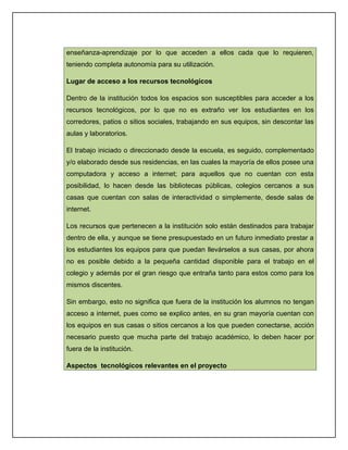 enseñanza-aprendizaje por lo que acceden a ellos cada que lo requieren,
teniendo completa autonomía para su utilización.

Lugar de acceso a los recursos tecnológicos

Dentro de la institución todos los espacios son susceptibles para acceder a los
recursos tecnológicos, por lo que no es extraño ver los estudiantes en los
corredores, patios o sitios sociales, trabajando en sus equipos, sin descontar las
aulas y laboratorios.

El trabajo iniciado o direccionado desde la escuela, es seguido, complementado
y/o elaborado desde sus residencias, en las cuales la mayoría de ellos posee una
computadora y acceso a internet; para aquellos que no cuentan con esta
posibilidad, lo hacen desde las bibliotecas públicas, colegios cercanos a sus
casas que cuentan con salas de interactividad o simplemente, desde salas de
internet.

Los recursos que pertenecen a la institución solo están destinados para trabajar
dentro de ella, y aunque se tiene presupuestado en un futuro inmediato prestar a
los estudiantes los equipos para que puedan llevárselos a sus casas, por ahora
no es posible debido a la pequeña cantidad disponible para el trabajo en el
colegio y además por el gran riesgo que entraña tanto para estos como para los
mismos discentes.

Sin embargo, esto no significa que fuera de la institución los alumnos no tengan
acceso a internet, pues como se explico antes, en su gran mayoría cuentan con
los equipos en sus casas o sitios cercanos a los que pueden conectarse, acción
necesario puesto que mucha parte del trabajo académico, lo deben hacer por
fuera de la institución.

Aspectos tecnológicos relevantes en el proyecto
 