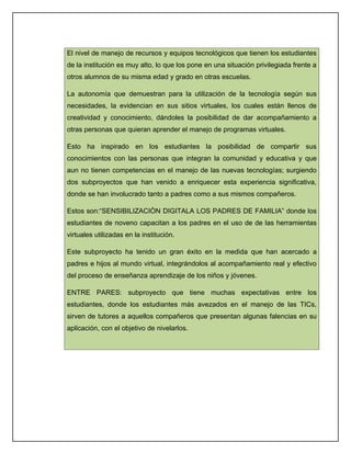 El nivel de manejo de recursos y equipos tecnológicos que tienen los estudiantes
de la institución es muy alto, lo que los pone en una situación privilegiada frente a
otros alumnos de su misma edad y grado en otras escuelas.

La autonomía que demuestran para la utilización de la tecnología según sus
necesidades, la evidencian en sus sitios virtuales, los cuales están llenos de
creatividad y conocimiento, dándoles la posibilidad de dar acompañamiento a
otras personas que quieran aprender el manejo de programas virtuales.

Esto ha inspirado en los estudiantes la posibilidad de compartir sus
conocimientos con las personas que integran la comunidad y educativa y que
aun no tienen competencias en el manejo de las nuevas tecnologías; surgiendo
dos subproyectos que han venido a enriquecer esta experiencia significativa,
donde se han involucrado tanto a padres como a sus mismos compañeros.

Estos son:“SENSIBILIZACIÒN DIGITALA LOS PADRES DE FAMILIA” donde los
estudiantes de noveno capacitan a los padres en el uso de de las herramientas
virtuales utilizadas en la institución.

Este subproyecto ha tenido un gran éxito en la medida que han acercado a
padres e hijos al mundo virtual, integrándolos al acompañamiento real y efectivo
del proceso de enseñanza aprendizaje de los niños y jóvenes.

ENTRE PARES: subproyecto que tiene muchas expectativas entre los
estudiantes, donde los estudiantes más avezados en el manejo de las TICs,
sirven de tutores a aquellos compañeros que presentan algunas falencias en su
aplicación, con el objetivo de nivelarlos.
 